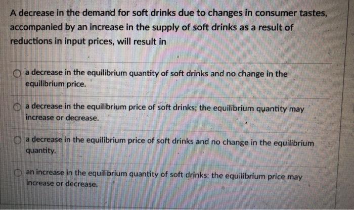 A decrease in the demand for soft drinks due to changes in consumer tastes, accompanied by an increase in the supply of soft drinks as a result of reductions in input prices, will result in O a decrease in the equilibrium quantity of soft drinks and no change in the equilibrium price. O a decrease in the equilibrium price of soft drinks: the equilibrium quantity may increase or decrease. O a decrease in the equilibrium price of soft drinks and no change in the equilibrium quantity an increase in the equilibrium quantity of soft drinks the equilibrium price may increase or decrease.
