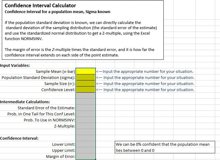 Confidence Interval Calculator Confidence interval for a population mean, Sigma known If the population standard deviation is known, we can directly calculate the standard deviation of the sampling distribution (the standard error of the estimate) and use the standardized normal distribution to get a Z-multiple using the Excel function NORMSINV. The margin of error is the Z-multiple times the standard error, and it is how far the confidence interval extends on each side of the point estimate Input variables: Sample Mea n (x-bar) nput the appropriate number for your situation Population Standard Deviation (sigma) nput the appropriate number for your situation Sample size (n): nput the appropriate number for your situation nput the appropriate number for your situation Confidence Level: Intermediate Calculations: Standard Error of the Estimate: Prob. in One Tail for This Conf Level: Prob. To Se in NORMSINV: Z-Multiple Confidence Interval: Lower Limit: We can be 0% confident that the population mean Upper Limit: lies between 0 and 0 Margin of Error