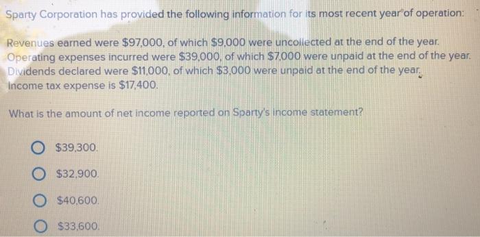 Sparty Corporation has provided the following information for its most recent year of operation: Revenues earned were $97,000, of which $9,000 were uncollected at the end of the year Operating expenses incurred were $39.000, of which $7000 were unpaid at the end of the year Dividends declared were $11,000, of which $3,000 were unpaid at the end of the year income tax expense is $17,400 What is the amount of net income reported on Spartys income statement? O s39,300. O $32.900 O $40,600 O $33,600