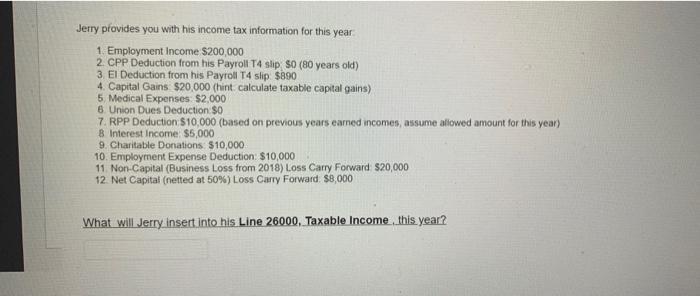 Jerry provides you with his income tax information for this year 1. Employment income ( $ 200,000 ) 2. CPP Deduction from