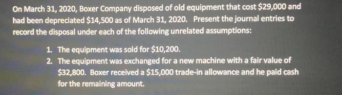 On March 31, 2020, Boxer Company disposed of old equipment that cost $29,000 and had been depreciated $14,500 as of March 31,