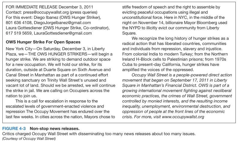 FOR IMMEDIATE RELEASE December 3, 2011 stifle freedom of speech and the right to assemble by Contact: press@occupywallst.org (press queries) evicting peaceful occupations using illegal and For this event: Diego Ibanez (OWS Hunger Striker, unconstitutional force. Here in NYC, in the middle of the 801 636 4108, Diego Jorgelbanez@gmail.com night on November 14, billionaire Mayor Bloomberg used Laura Gottesdiener (OWS Hunger Strike, Co-ordinator) the NYPD to illicitly evict our community from Liberty 617 519 5659, LauraGottesdiener@gmail.com Square We recognize the long history of hunger strikes as a OWS Hunger Strike For Open Spaces radical action that has liberated countries, communities New York City-On Saturday, December 3, in Liberty and individuals from repression, slavery and injustice Plaza, we THE OWS HUNGER STRIKERS-will begin a From colonial India to modern Turkey; from the Northern hunger strike. We are striking to demand outdoor space Ireland H-Block cells to Palestinian prisons; from 1970s for a new occupation. We will hold our strike, for its Cuba to present-day California, hunger strikes have duration, outside at Duarte Square on Sixth Avenue and amplified the voices of the oppressed Canal Street in Manhattan as part of a continued effort Occupy Wall Street is a people-powered direct action seeking sanctuary on Trinity Wall Streets unused and movement that began on September 17, 2011 in Liberty vacant lot of land. Should we be arrested, we will continue Square in Manhattans Financial District. OWS is part of a the strike in jail. We are calling on Occupiers across the growing international movement fighting against neoliberal nation to join us economic practices, the crimes of Wall Street, government This is a call for escalation in response to the controlled by monieo interests, and the resulting income inequality, unemployment, environmental destruction, and escalated levels of government-enacted violence and repression The Occupy Movement has endured over the oppression of people at the front lines of the economic last few weeks. In cities across the nation, Mayors chose to crisis. For more, visit www.occupywallst.org FIGURE 4-3 Non-stop news releases. Critics charged Occupy Wall Street with disseminating too many news releases about too many issues (Courtesy of Occupy Wall Street)