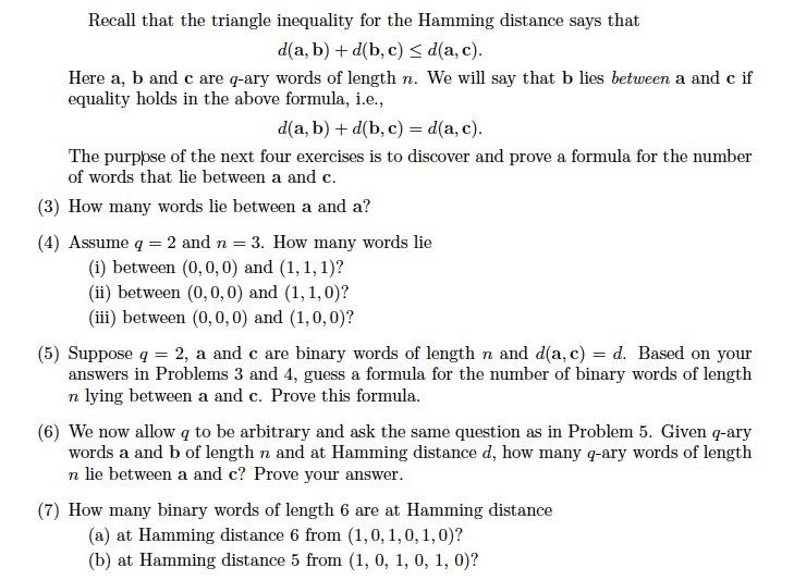 Recall that the triangle inequality for the Hamming distance says that d(a, b) + d(b, c) < d(a, c) Here a, b and c are q-ary words of length n. We will say that b lies between a and c if equality holds in the above formula, i.e., d(a, b) + d(b, c) = d(a, c) The purppse of the next four exercises is to discover and prove a formula for the number of words that lie between a and c. (3) How many words lie between a and a? (4) Assume q = 2 and n-3. How many words lie (i) between (0, 0, 0) and (1,1,1)? (ii) between (0,0,0) and (1, 1, 0)? (ii) between (0, 0,0) and (1,0, 0)? (5) Suppose q = 2, a and c are binary words of length n and d(a, c) = d. Based on your answers in Problems 3 and 4, guess a formula for the number of binary words of length n lying between a and c. Prove this formula (6) We now allow q to be arbitrary and ask the same question as in Problem 5. Given q-ary words a and b of length n and at Hamming distance d, how many q-ary words of length n lie between a and c? Prove your answer (7) How many binary words of length 6 are at Hamming distance (a) at Hamming distance 6 from (1,0, 1,0,1,0)? (b) at Hamming distance 5 from (1, 0, 1, 0, 1, 0)?