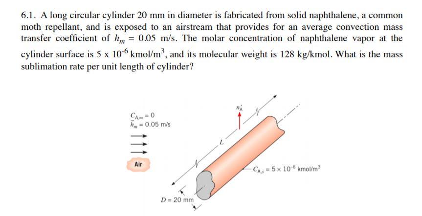 6.1. A long circular cylinder 20 mm in diameter is fabricated from solid naphthalene, a common moth repellant, and is exposed to an airstream that provides for an average convection mass transfer coefficient of hm- 0.05 m/s. The molar concentration of naphthalene vapor at the sublimation rate per unit length of cylinder? 0.05 m/s Air = 5 × 10-6 kmol/m? D=20mm