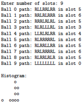 Enter number of slots: 9 Ball 0 path: RLLRRLRR in slot 5 Ball 1 path: RRLRLRRR in slot 6 Ball 2 path: RRRLRLRL in slot 5