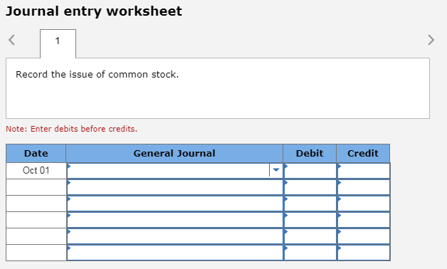 Journal entry worksheet Record the issue of common stock. Note: Enter debits before credits. Date General Journal Debit Credit Oct 01