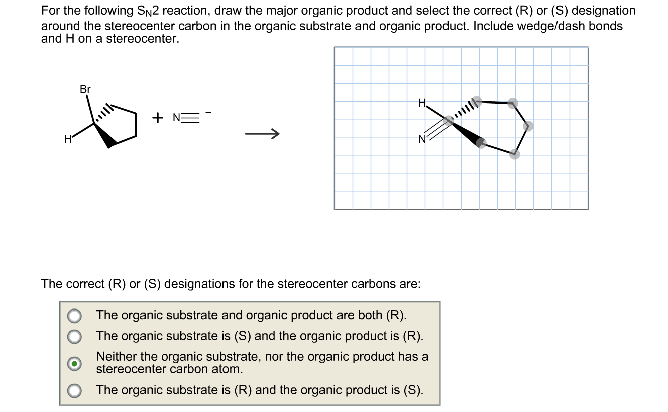 For the following Sn2 reaction, draw the major organic product and select the correct (R) or (S) designation around the stere
