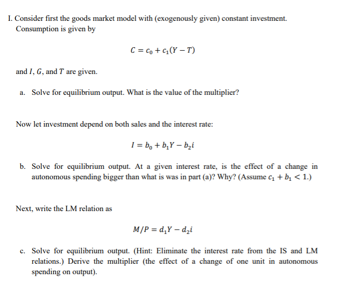 I. Consider first the goods market model with (exogenously given) constant investment. Consumption is given by and I, G, and T are given. a. Solve for equilibrium output. What is the value of the multiplier? Now let investment depend on both sales and the interest rate: b. Solve for equilibrium output. At a given interest rate, is the effect of a change in autonomous spending bigger than what is was in part (a)? Why? (Assume c1 bi 1.) Next, write the LM relation as c. Solve for equilibrium output. (Hint: Eliminate the interest rate from the IS and LM relations.) Derive the multiplier (the effect of a change of one unit in autonomous spending on output).