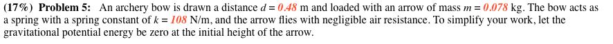 (17%) Problem 5: An archery bow is drawn a distance d 0.48 m and loaded with an arrow of mass m-0.078 kg. The bow acts as a spring with a spring constant of k 108 N/m, and the arrow flies with negligible air resistance. To simplify your work, let the gravitational potential energy be zero at the initial height of the arrow.