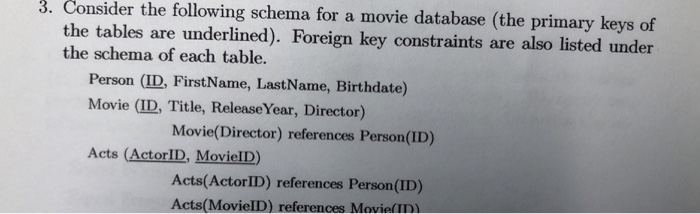 3. Consider the following schema for a movie database (the primary keys of e tables are underlined). Foreign key constraints are also listed under the schema of each table. th Person (ID, FirstName, LastName, Birthdate) Movie (ID, Title, Release Year, Director) Movie(Director) references Person(ID) Acts (ActorID, MovielD) Acts(ActorID) references Person (ID) Acts(MovieID) references MovielID