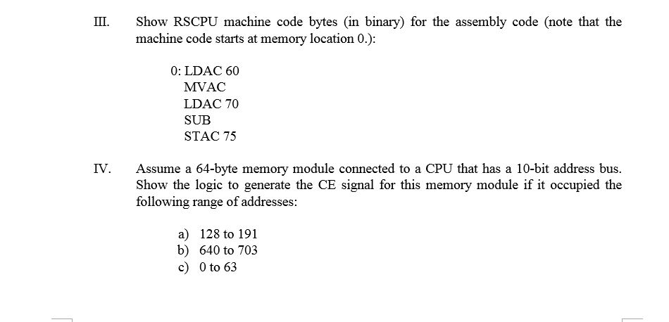 III Show RSCPU machine code bytes (in binary) for the assembly code (note that the machine code starts at memory location 0.): 0: LDAC 60 MVAC LDAC 70 SUB STAC 75 IV. Assume a 64-byte memory module connected to a CPU that has a 10-bit address bus. Show the logic to generate the CE signal for this memory module if it occupied the following range of addresses: a) 128 to 191 b) 640 to 703 c) 0 to 63