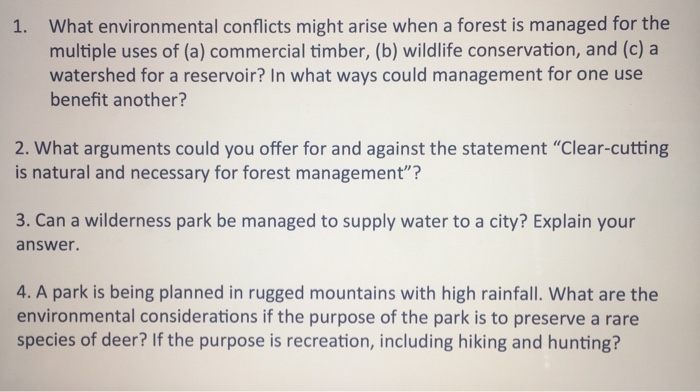 What environmental conflicts might arise when a forest is managed for the multiple uses of (a) commercial timber, (b) wildlife conservation, and (c) a watershed for a reservoir? In what ways could management for one use benefit another? 1. 2. What arguments could you offer for and against the statement Clear-cutting is natural and necessary for forest management? 3. Can a wilderness park be managed to supply water to a city? Explain your answer. 4. A park is being planned in rugged mountains with high rainfall. What are the environmental considerations if the purpose of the park is to preserve a rare species of deer? If the purpose is recreation, including hiking and hunting?