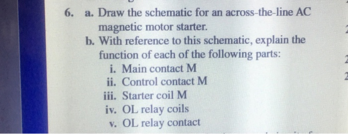 6. a. Draw the schematic for an across-the-line AC magnetic motor starter b. With reference to this schematic, explain the function of each of the following parts: i. Main contact M ii. Control contact M iii. Starter coil M iv. OL relay coils v. OL relay contact