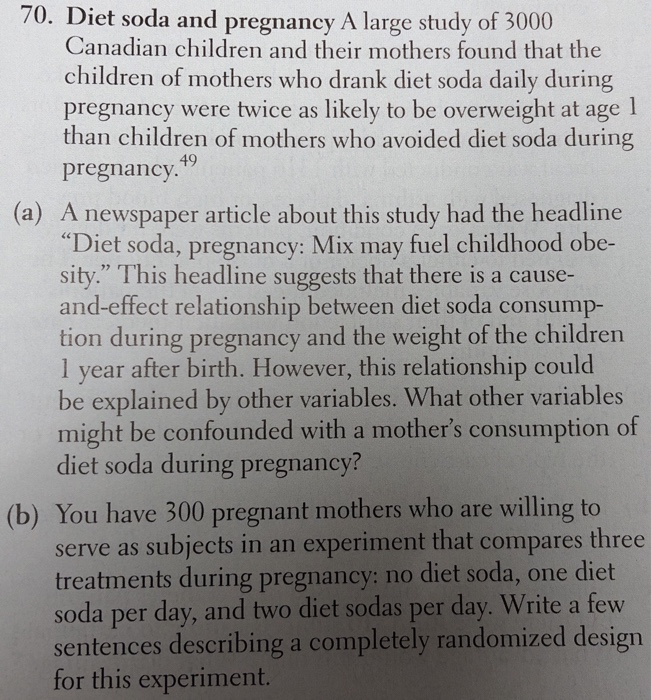70. Diet soda and pregnancy A large study of 3000 Canadian children and their mothers found that the children of mothers who drank diet soda daily during pregnancy were twice as likely to be overweight at age 1 than children of mothers who avoided diet soda during pregnancy 49 (a) A newspaper article about this study had the headline Diet soda, pregnancy: Mix may fuel childhood obe- sity. This headline suggests that there is a cause- and-effect relationship between diet soda consump- tion during pregnancy and the weight of the children 1 year after birth. However, this relationship could be explained by other variables. What other variables might be confounded with a mothers consumption of diet soda during pregnancy? (b) You have 300 pregnant mothers who are willing to serve as subjects in an experiment that compares three treatments during pregnancy: no diet soda, one diet soda per day, and two diet sodas per day. Write a few sentences describing a completely randomized design for this experiment.