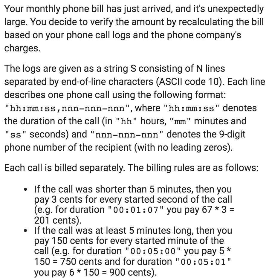 Your monthly phone bill has just arrived, and its unexpectedly large. You decide to verify the amount by recalculating the bill based on your phone call logs and the phone companys charges. The logs are given as a string S consisting of N lines separated by end-of-line characters (ASCIl code 10). Each line describes one phone call using the following format: hh:mm: ss,nnn-nnn-nnn, where hh:mm:ss denotes the duration of the call (in hh hours, mm minutes and ss seconds) and nnn-nnn-nnn denotes the 9-digit phone number of the recipient (with no leading zeros) Each call is billed separately. The billing rules are as follows: If the call was shorter than 5 minutes, then you pay 3 cents for every started second of the call (e.g. for duration 00:01:07 you pay 67 *3- 201 cents) If the call was at least 5 minutes long, then you pay 150 cents for every started minute of the call (e.g. for duration 00:05:00 you pay 5* 150 = 750 cents and for duration 00 : 05: 01 you pay 6 * 1 50-900 cents).