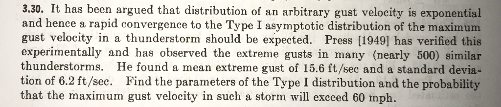 3.30. It has been argued that distribution of an arbitrary gust velocity is exponentisal 3.30. and hence a rapid convergence to the Type I asymptotic distribution of the maximum gust velocity in a thunderstorm should be expected. Press [1949] has verified this experimentally and has observed the extreme gusts in many (nearly 500) similar thunderstorms. He found a mean extreme gust of 15.6 ft/sec and a standard devia- tion of 6.2 ft/sec. Find the parameters of the Type I distribution and the probability that the maximum gust velocity in such a storm will exceed 60 mph.