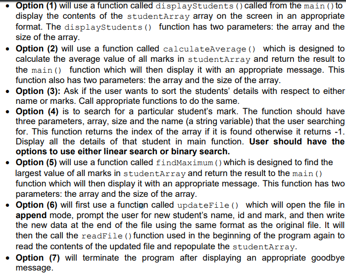.Option (1) will use a function called displaystudents (called from the mainto display the contents of the studentArray array on the screen in an appropriate format. The displayStudents) function has two parameters: the array and the size of the array Option (2) will use a function called calculateAverage () which is designed to calculate the average value of all marks in studentArray and return the result to the main ) function which will then display it with an appropriate message. This function also has two parameters: the array and the size of the array Option (3): Ask if the user wants to sort the students details with respect to either name or marks. Call appropriate functions to do the same ?Option (4) is to search for a particular students mark. The function should have three parameters, array, size and the name (a string variable) that the user searching for. This function returns the index of the array if it is found otherwise it returns -1 Display all the details of that student in main function. User should have the options to use either linear search or binary search Option (5) will use a function called findMaximum () Which is designed to find the largest value of all marks in studentArray and return the result to the main() function which will then display it with an appropriate message. This function has two parameters: the array and the size of the array Option (6) will first use a function called updateFile () which will open the file in append mode, prompt the user for new students name, id and mark, and then write the new data at the end of the file using the same format as the original file. It will then the call the readFile () function used in the beginning of the program again to read the contents of the updated file and repopulate the studentArray Option (7) will terminate the program after displaying an appropriate goodbye message