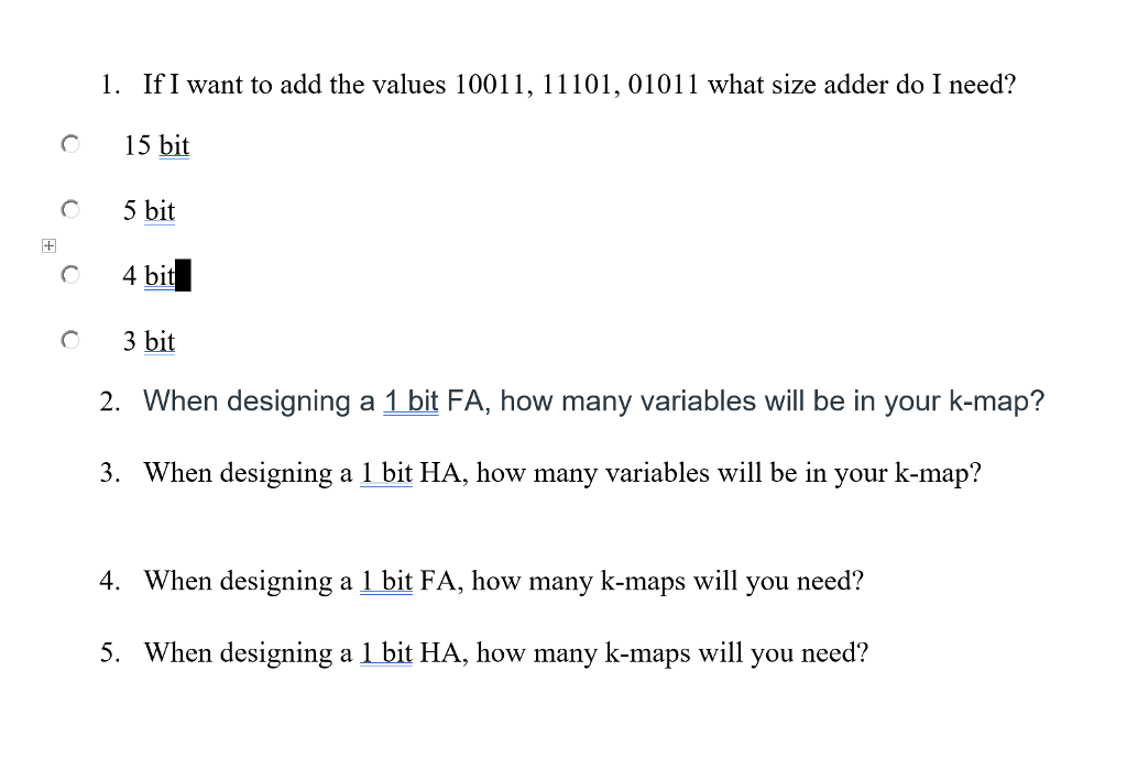 1. IfI want to add the values 10011, 11101, 01011 what size adder do I need? O 15 bit C 5 bit 4 bit C 3 bit 2. When designing a 1 bit FA, how many variables will be in your k-map? 3. When designing a 1 bit HA, how many variables will be in your k-map? 4. When designing a 1 bit FA, how many k-maps will you need? 5. When designing a 1 bit HA, how many k-maps will you need?