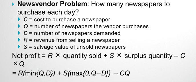 Newsvendor Problem: How many newspapers to purchase each day? C = cost to purchase a newspaper Qnumber of newspapers the vendor purchases Dnumber of newspapers demanded R revenue from selling a newspaper Ssalvage value of unsold newspapers Net profitR X quantity sold + S x surplus quantity C