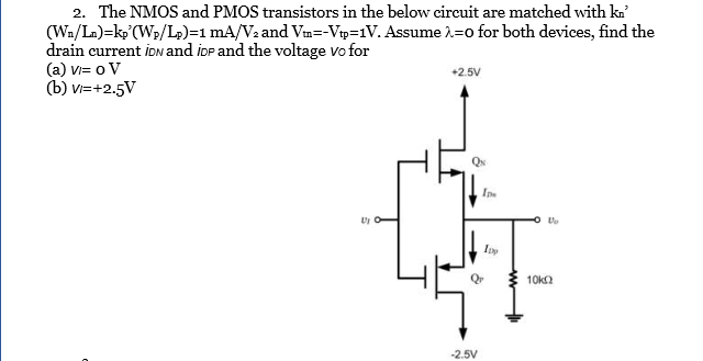 2. The NMOS and PMOS transistors in the below circuit are matched with ka (Wa/L)-kp(W,/4):1 mA/V2 and Wn--Vp:1V. Assume ?:0 for both devices, find the drain current iow and iop and the voltage vofor (a) v= o V (b)?+2.5V 2.5V QN Ipe Dy Q10ka -2.5V