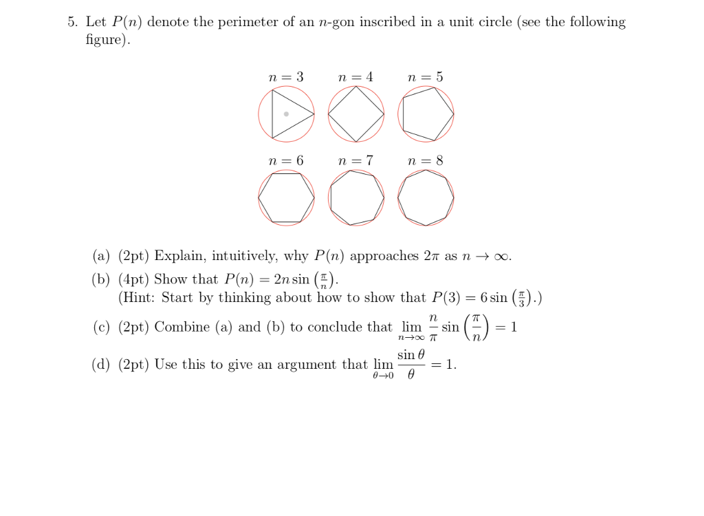 5. Let P(n) denote the perimeter of an n-gon inscribed in a unit circle (see the following figure) (a) (2pt) Explain, intuitively, why P(n) approaches 2? as n (b) (4pt) Show that P(n) = 2n sin (1). oo. (Hint: Start by thinking about how to show that P(3) 6sin (5).) (c) (2pt) Combine (a) and (b) to conclude that lim sin )1 sin ? (d) (2pt) Use this to give an argument that lim1.