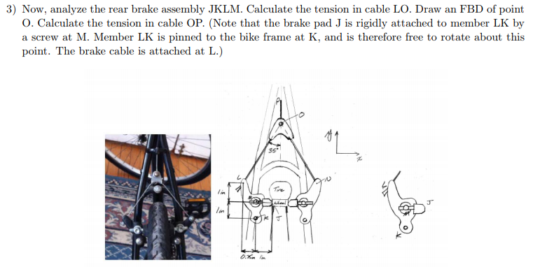 3) Now, analyze the rear brake assembly JKLM. Calculate the tension in cable LO. Draw an FBD of point O. Calculate the tension in cable OP. (Note that the brake pad J is rigidly attached to member LK by a screw at M. Member LK is pinned to the bike frame at K, and is therefore free to rotate about this point. The brake cable is attached at L.) 35 ? ?