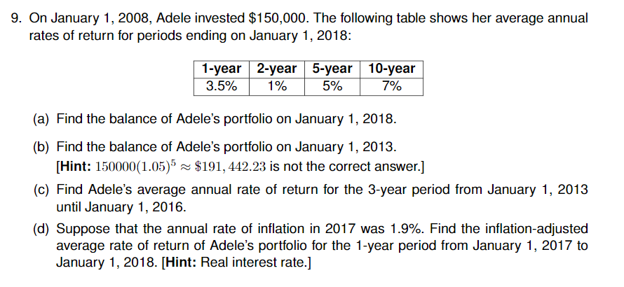 9. On January 1, 2008, Adele invested $150,000. The following table shows her average annual rates of return for periods ending on January 1, 2018: 1-year 2-year 5-year 10-year 3.5% | 1% 5% 7% (a) Find the balance of Adeles portfolio on January 1, 2018. (b) Find the balance of Adeles portfolio on January 1, 2013. (c) Find Adeles average annual rate of return for the 3-year period from January 1, 2013 (d) Suppose that the annual rate of inflation in 2017 was 1.9%. Find the inflation-adjusted [Hint: 150000 (1.05)5 $191, 442.23 is not the correct answer.] until January 1, 2016 average rate of return of Adeles portfolio for the 1-year period from January 1, 2017 to January 1, 2018. [Hint: Real interest rate.]