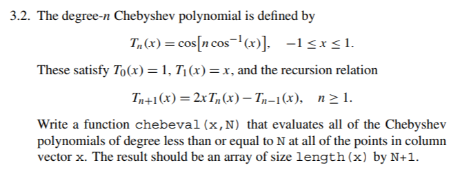 3.2. The degree-n Chebyshev polynomial is defined by These satisfy To(x) = 1, Ti (x) = x, and the recursion relation Tn+1(x)=2x7,(x)-7,-1(x), n-l. Write a function chebeval (x,N) that evaluates all of the Chebyshev polynomials of degree less than or equal to N at all of the points in column vector x. The result should be an array of size length (x) by N+1