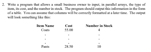 2. Write a program that allows a small business owner to input, in parallel arrays, the type of item, its cost, and the number in stock. The program should output this information in the form of a table. You can assume that columns will be correctly formatted at a later time. The output will look something like this: Item Name Coats Cost 55.00 Number in Stock Pants 28.50 10