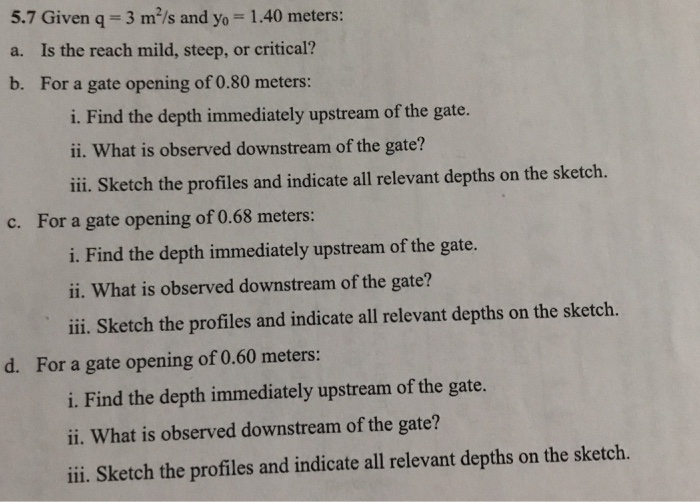 5.7 Given q 3 m2/s and yo 1.40 meters a. Is the reach mild, steep, or critical? b. For a gate opening of 0.80 meters: i. Find the depth immediately upstream of the gate. ii. What is observed downstream of the gate? ii Sketch the profiles and indicate all relevant depths on the sketch. c. For a gate opening of 0.68 meters: i. Find the depth immediately upstream of the gate. ii. What is observed downstream of the gate? ili. Sketch the profiles and indicate all relevant depths on the sketch. d. For a gate opening of 0.60 meters: i. Find the depth immediately upstream of the gate. ii. What is observed downstream of the gate? iii. Sketch the profiles and indicate all relevant depths on the sketch.