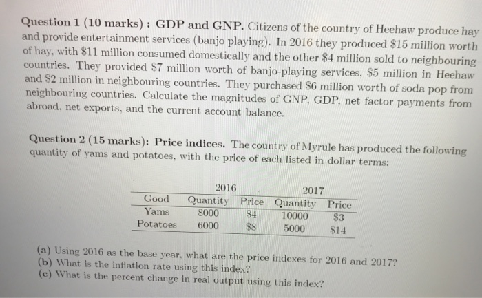 Question 1 (10 marks): GDP and GNP. Citizens of the country of Heehaw produce hay and provide entertainment services (banjo playing). In 2016 they produced $15 million worth of hay, with $11 million consumed domestically and the other $4 million sold to neighbouring countries. They provided S7 million worth of banjo-playing services, S5 million in Heehaw and $2 million in neighbouring countries. They purchased $6 million worth of soda pop from neighbouring countries. Calculate the magnitudes of GNP, GDP. net factor payments from abroad, net exports, and the current account balance. Question 2 (15 marks): Price indices. The country of Myrule has produced the following quantity of yams and potatoes, with the price of each listed in dollar terms: 2016 2017 Good Quantity Price Quantity Price Yams 8000 $4 $3 Potatoes 6000 S 5000$14 10000 (a) Using 2016 as the base year, what are the price indexes for 2016 and 2017? (b) What is the inflation rate using this index? (c) What is the percent change in real output using this index?