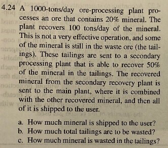 4.24 A 1000-tons/day ore-processing plant pro- cesses an ore that contains 20% mineral. The plant recovers 100 tons/day of the mineral. This is not a very effective operation, and some of the mineral is still in the waste ore (the tail- ings). These tailings are sent to a secondary processing plant that is able to recover 50% of the mineral in the tailings. The recovered mineral from the secondary recovery plant is sent to the main plant, where it is combined with the other recovered mineral, and then all of it is shipped to the user. a. How much mineral is shipped to the user? b. How much total tailings are to be wasted? c. How much mineral is wasted in the tailings?