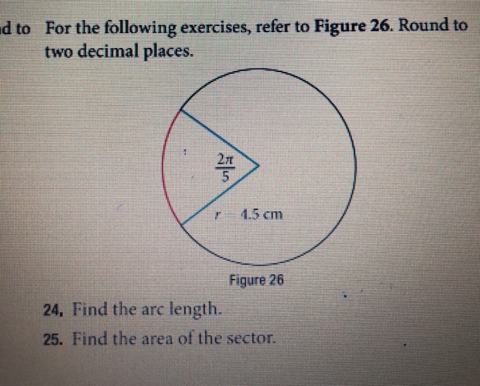 For the following exercises, refer to Figure 26. Round to two decimal places d to 2? 45 cm Figure 26 24. Find the ar length. 25. Find the area of the sector.