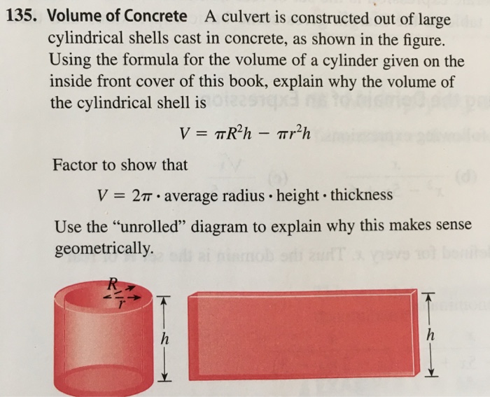 135. Volume of Concrete A culvert is constructed out of large cylindrical shells cast in concrete, as shown in the figure. Using the formula for the volume of a cylinder given on the inside front cover of this book, explain why the volume of the cylindrical shell is Factor to show that V = 2m-average radius-height-thickness Use the unrolled diagram to explain why this makes sense geometrically. 1