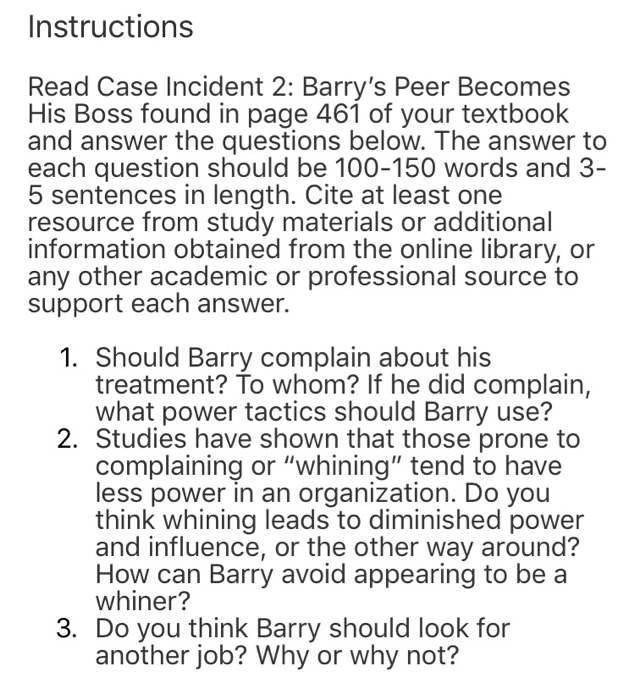 Instructions Read Case Incident 2: Barrys Peer Becomes His Boss found in page 461 of your textbook and answer the questions below. The answer to each question should be 100-150 words and 3- 5 sentences in length. Cite at least one resource from study materials or additional information obtained from the online library, or any other academic or professional source to support each answer. 1. Should Barry complain about his treatment? To whom? If he did complain, what power tactics should Barry use? 2. Studies have shown that those prone to complaining or whining tend to have less power in an organization. Do you think whining leads to diminished power and influence, or the other way around? How can Barry avoid appearing to be a whiner? 3. Do you think Barry should look for another job? Why or why not?