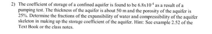 2) The coefficient of storage of a confined aquifer is found to be 6.8x104 asa result ofa pumping test. The thickness of the aquifer is about 50 m and the porosity of the aquifer is 25%. Determine the fractions of the expansibility of water and compressibility of the aquifer skeleton in making up the storage coefficient of the aquifer. Hint: See example 2.52 of the Text Book or the class notes.