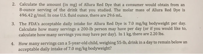 2. Calculate the amount (in mg) of Allura Red Dye that a consumer would obtain from an 8-ounce serving of the drink that you studied. The molar mass of Allura Red Dye is 496.42 g/mol. In one U.S. fluid ounce, there are 29.6 mL 3. The FDAs acceptable daily intake for Allura Red Dye is 7.0 mg/kg bodyweight per day Calculate how many servings a 200-lb person may have per day (or if you would like to, calculate how many servings you may have per day). In 1 kg, there are 2.20 lbs How many servings can a 5-year-old child, weighing 55-lb, drink in a day to remain below an acceptable daily intake of 7.0 mg/kg bodyweight? 4.