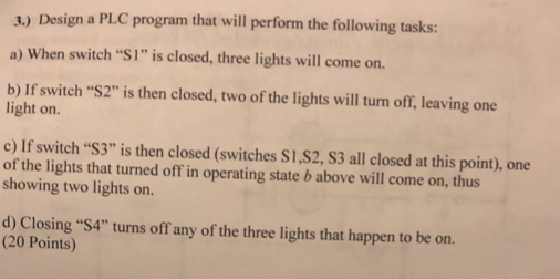3.) Design a PLC program that will perform the following tasks: a) When switch S1 is closed, three lights will come on b) If switch S2 is then closed, two of the lights will turn off, leaving one light on. c) If switch S3 is then closed (switches S1,S2, S3 all closed at this point), one of the lights that turned off in operating state b above will come on, thus. showing two lights on d) Closing $4 turns off any of the three lights that happen to be on (20 Points)