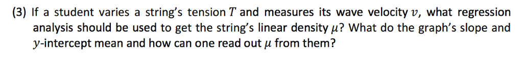 (3) If a student varies a strings tension T and measures its wave velocity v, what regression analysis should be used to get the strings linear density u? What do the graphs slope and y-intercept mean and how can one read out from them?