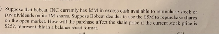 Suppose that bobcat, INC curently has S5M in excess cash available to repurchase stock or pay dividends on its 1M shares. Suppose Bobcat decides to use the $5M to repurchase shares on the open market. How will the purchase affect the share price if the current stock price is 252, represent this in a balance sheet format.