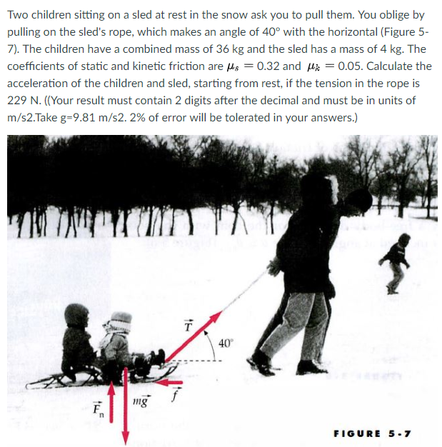 Two children sitting on a sled at rest in the snow ask you to pull them. You oblige by pulling on the sleds rope, which makes an angle of 40? with the horizontal (Figure 5- 7). The children have a combined mass of 36 kg and the sled has a mass of 4 kg. The coefficients of static and kinetic friction are ?s-0.32 and ??-: 0.05. Calculate the acceleration of the children and sled, starting from rest, if the tension in the rope is 229 N. ((Your result must contain 2 digits after the decimal and must be in units of m/s2-Take g-9.81 m/s2.2% of error will be tolerated in your answers.) 40 img FIGURE 5-7