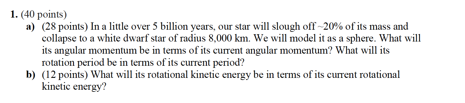 1. (40 points) a) (28 points) In a little over 5 billion years, our star will slough off ~20% of its mass and collapse to a w