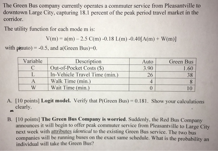 The Green Bus company currently operates a commuter service from Pleasantville to downtown Large City, capturing 18.1 percent of the peak period travel market in the corridor The utility function for each mode m is: Vim) = a(m) _ 2.5 C(m)-0.18 L(m)-0.40[A(m) + W(m)] with afauto) -0.5, and a(Green Bus)-0. Variable Description Out-of-Pocket Costs (S) L In-Vehicle Travel Time (min.) Auto 3.90 26 Green Bus 1.60 38 A Walk Time (min.) W Wait Time (min.) 10 A. [10 points] Logit model. Verify that P(Green Bus) 0.181. Show your calculations clearly B. [10 points] The Green Bus Company is worried. Suddenly, the Red Bus Company announces it will begin to offer peak commuter service from Pleasantville to Large City next week with attributes identical to the existing Green Bus service. The two bus companies will be running buses on the exact same schedule. What is the probability an individual will take the Green Bus?