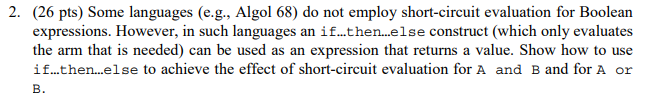 2. (26 pts) Some languages (e.g., Algol 68) do not employ short-circuit evaluation for Boolean expressions. However, in such languages an if...then...lse construct (which only evaluates the arm that is needed) can be used as an expression that returns a value. Show how to use if...then...else to achieve the effect of short-circuit evaluation for A and B and for A or B.
