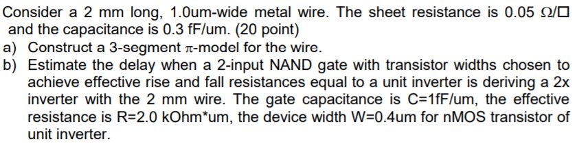 Consider a 2 mm long, 1.0um-wide metal wire. The sheet resistance is 0.05 ? and the capacitance is 0.3 fF/um. (20 point) a) Construct a 3-segment ?-model for the wire. b) Estimate the delay when a 2-input NAND gate with transistor widths chosen to achieve effective rise and fall resistances equal to a unit inverter is deriving a 2x inverter with the 2 mm wire. The gate capacitance is C 1fF/lum, the effective resistance is R-2.0 kOhm*um, the device width W-0.4um for nMOS transistor of unit inverter.
