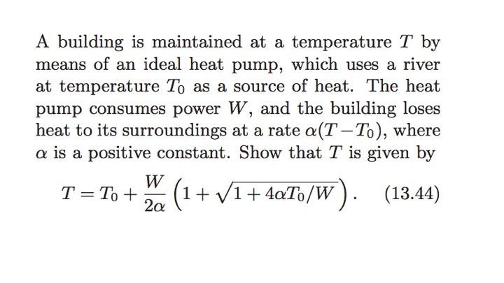 A building is maintained at a temperature T by means of an ideal heat pump, which uses a river at temperature To as a source of heat. The heat pump consumes power W, and the building loses heat to its surroundings at a rate ?(T-TO), where ? is a positive constant. Show that T is given by 2o