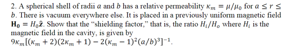 2. A spherical shell of radii a and b has a relative permeability K Au/uo for a S r S b. There is vacuum everywhere else. It is placed in a previously uniform magnetic field Ho-Ho2. Show that the shielding factor, that is, the ratio Hi/Ho where Hi is the magnetic field in the cavity, is given by 9 m. 2) (2Km 1) 2 1)2(a/b) 3] 1.