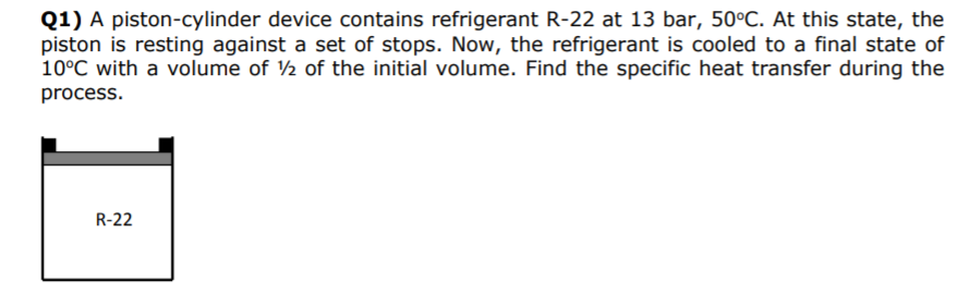 Q1) A piston-cylinder device contains refrigerant R-22 at 13 bar, 50?C. At this state, the piston is resting against a set of