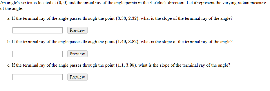 An angles vertes is located at (0,0) and the initial ray of the angle points in the 3-oclock direction. Let ? represent the varying radian measure of the angle. a. If the terminal ray of the angle passes through the point (3.38, 2.32), what is the slope of the terminal ray of the angle? Preview b. If the terminal ray of the angle passes through the point (1.49, 3.82), what is the slope of the terminal ray of the angle? Preview c. If the terminal ray of the angle passes through the point (1.1,3.95), what is the slope of the terminal ray of the angle? Preview