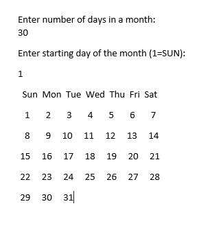 Enter number of days in a month: 30 Enter starting day of the month (1 SUN): Sun Mon Tue Wed Thu Fri Sat 1 23 4 5 67 8 9 10 11 12 13 14 15 16 17 18 19 20 21 22 23 24 25 26 27 28 29 30 31